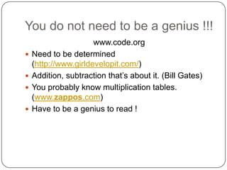 You do not need to be a genius !!!
                      www.code.org
   Need to be determined
    (http://www.girldevelopit.com/)
   Addition, subtraction that’s about it. (Bill Gates)
   You probably know multiplication tables.
    (www.zappos.com)
   Have to be a genius to read !
 
