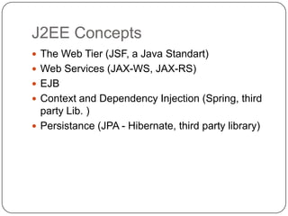J2EE Concepts
 The Web Tier (JSF, a Java Standart)
 Web Services (JAX-WS, JAX-RS)
 EJB
 Context and Dependency Injection (Spring, third
  party Lib. )
 Persistance (JPA - Hibernate, third party library)
 