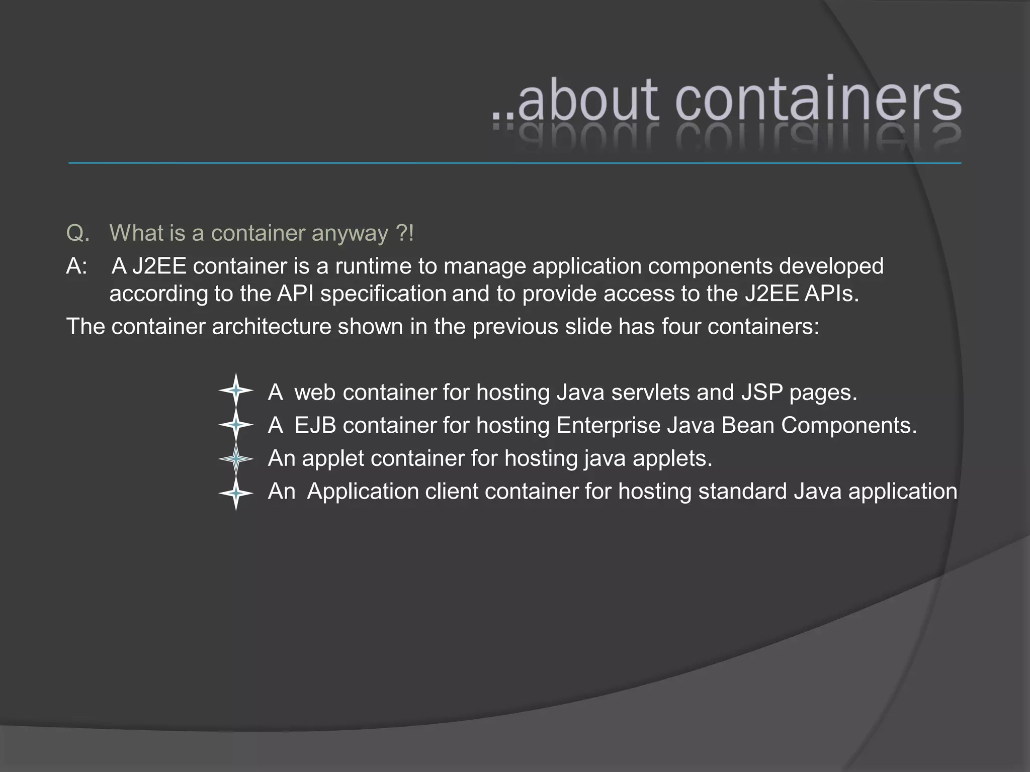 Q. What is a container anyway ?!
A: A J2EE container is a runtime to manage application components developed
    according to the API specification and to provide access to the J2EE APIs.
The container architecture shown in the previous slide has four containers:

                   A web container for hosting Java servlets and JSP pages.
                   A EJB container for hosting Enterprise Java Bean Components.
                   An applet container for hosting java applets.
                   An Application client container for hosting standard Java application
 