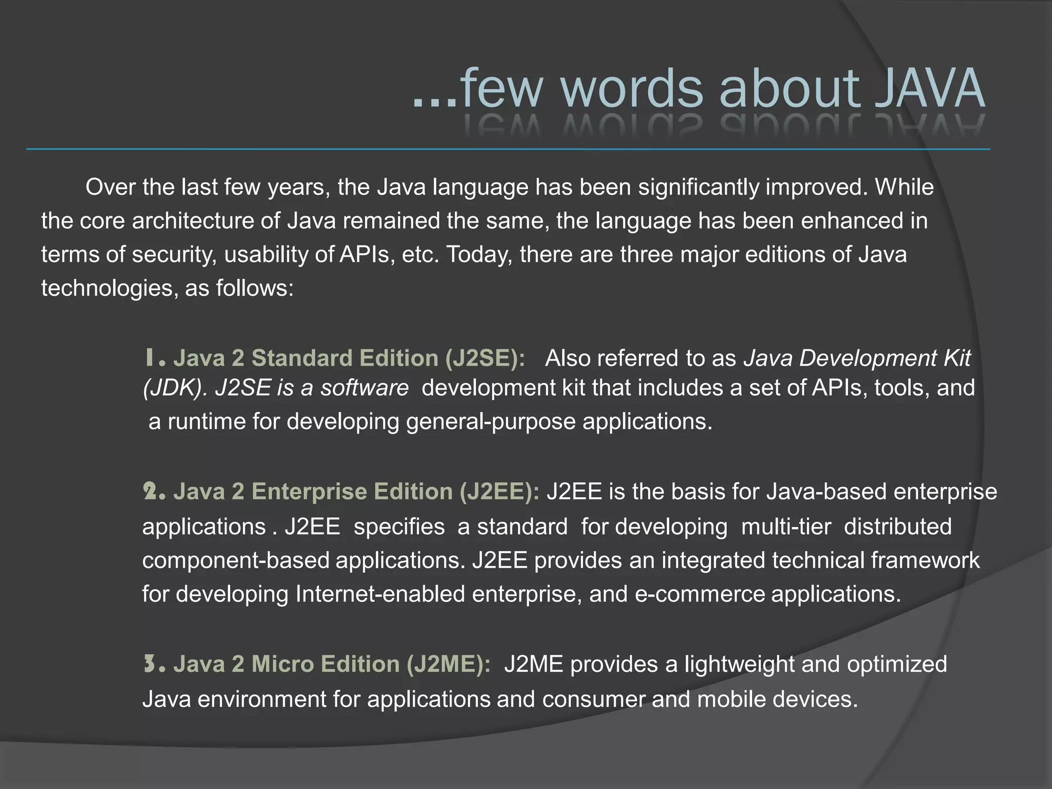 ...few words about JAVA
    Over the last few years, the Java language has been significantly improved. While
the core architecture of Java remained the same, the language has been enhanced in
terms of security, usability of APIs, etc. Today, there are three major editions of Java
technologies, as follows:

         1. Java 2 Standard Edition (J2SE): Also referred to as Java Development Kit
         (JDK). J2SE is a software development kit that includes a set of APIs, tools, and
          a runtime for developing general-purpose applications.

         2. Java 2 Enterprise Edition (J2EE): J2EE is the basis for Java-based enterprise
         applications . J2EE specifies a standard for developing multi-tier distributed
         component-based applications. J2EE provides an integrated technical framework
         for developing Internet-enabled enterprise, and e-commerce applications.

         3. Java 2 Micro Edition (J2ME): J2ME provides a lightweight and optimized
         Java environment for applications and consumer and mobile devices.
 