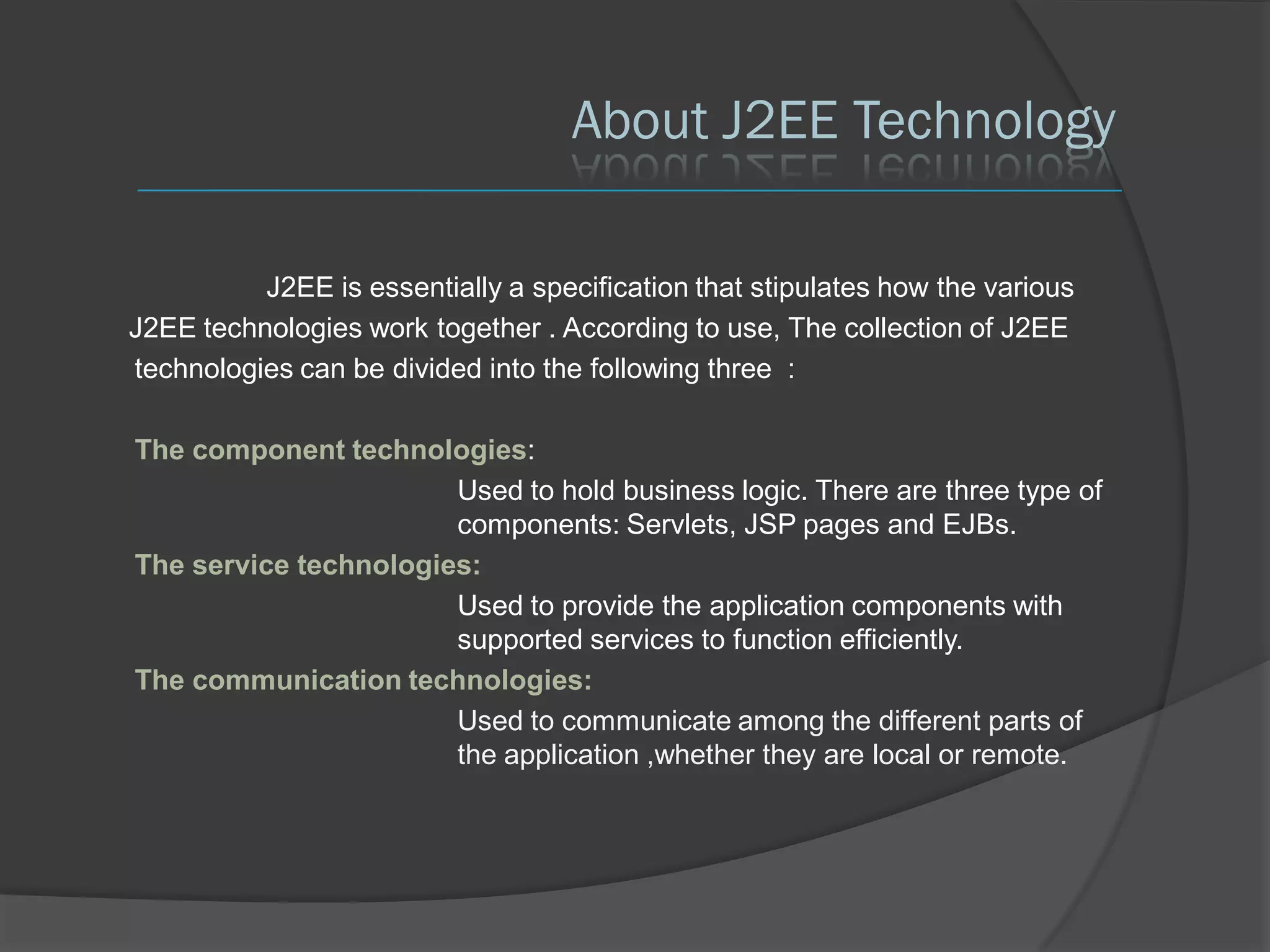 About J2EE Technology

          J2EE is essentially a specification that stipulates how the various
J2EE technologies work together . According to use, The collection of J2EE
technologies can be divided into the following three :

The component technologies:
                       Used to hold business logic. There are three type of
                       components: Servlets, JSP pages and EJBs.
The service technologies:
                       Used to provide the application components with
                       supported services to function efficiently.
The communication technologies:
                       Used to communicate among the different parts of
                       the application ,whether they are local or remote.
 