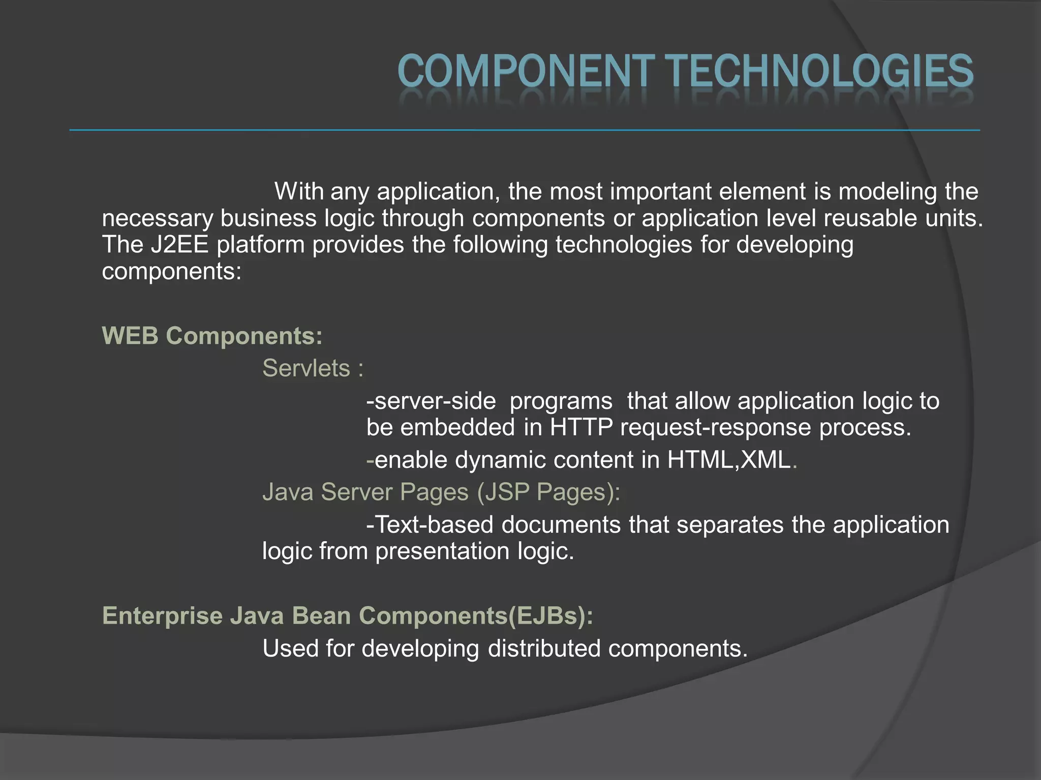 COMPONENT TECHNOLOGIES

               With any application, the most important element is modeling the
necessary business logic through components or application level reusable units.
The J2EE platform provides the following technologies for developing
components:

WEB Components:
          Servlets :
                        -server-side programs that allow application logic to
                        be embedded in HTTP request-response process.
                        -enable dynamic content in HTML,XML.
              Java Server Pages (JSP Pages):
                        -Text-based documents that separates the application
              logic from presentation logic.

Enterprise Java Bean Components(EJBs):
             Used for developing distributed components.
 