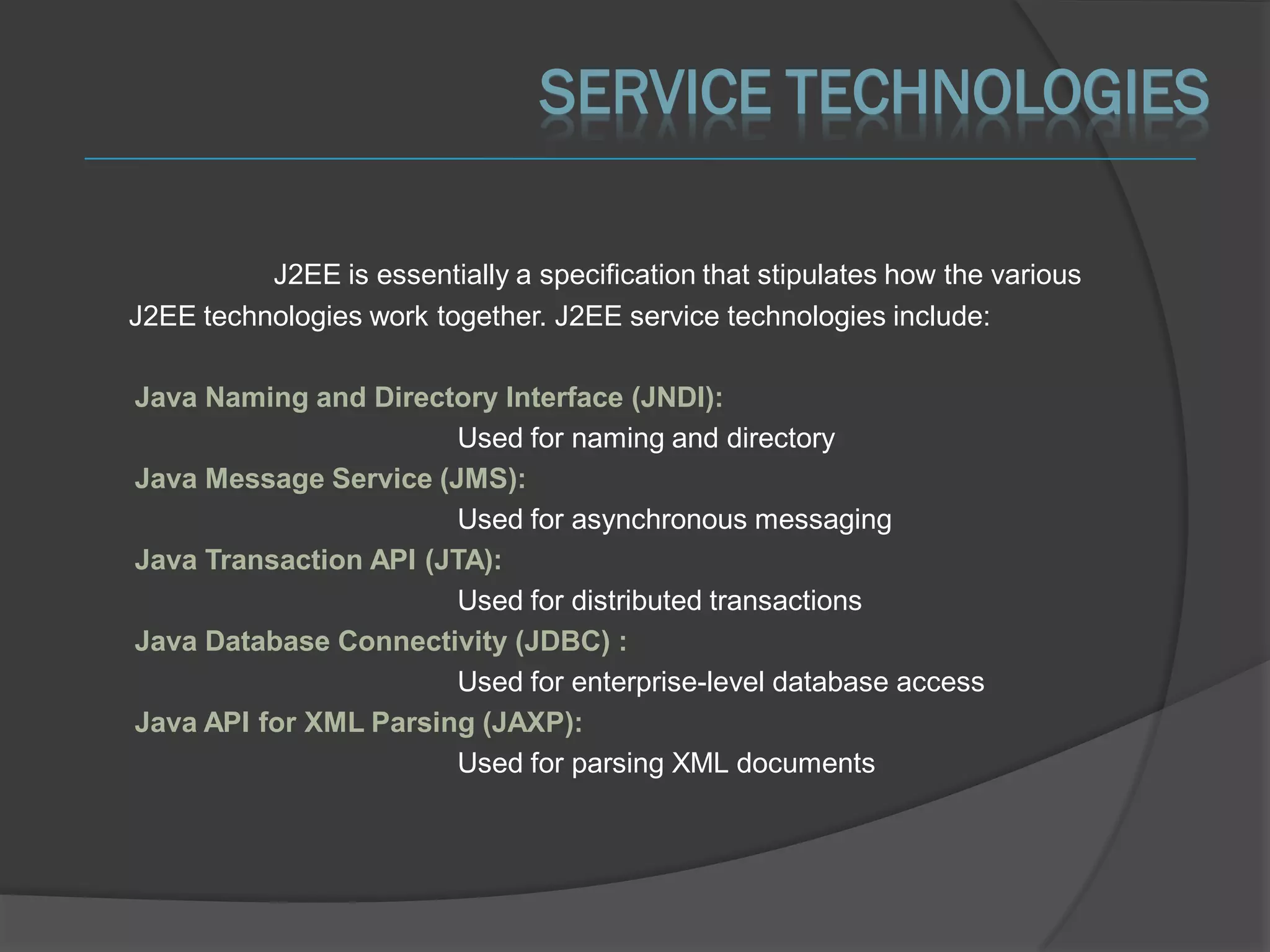 SERVICE TECHNOLOGIES

          J2EE is essentially a specification that stipulates how the various
J2EE technologies work together. J2EE service technologies include:

Java Naming and Directory Interface (JNDI):
                        Used for naming and directory
Java Message Service (JMS):
                        Used for asynchronous messaging
Java Transaction API (JTA):
                        Used for distributed transactions
Java Database Connectivity (JDBC) :
                        Used for enterprise-level database access
Java API for XML Parsing (JAXP):
                        Used for parsing XML documents
 