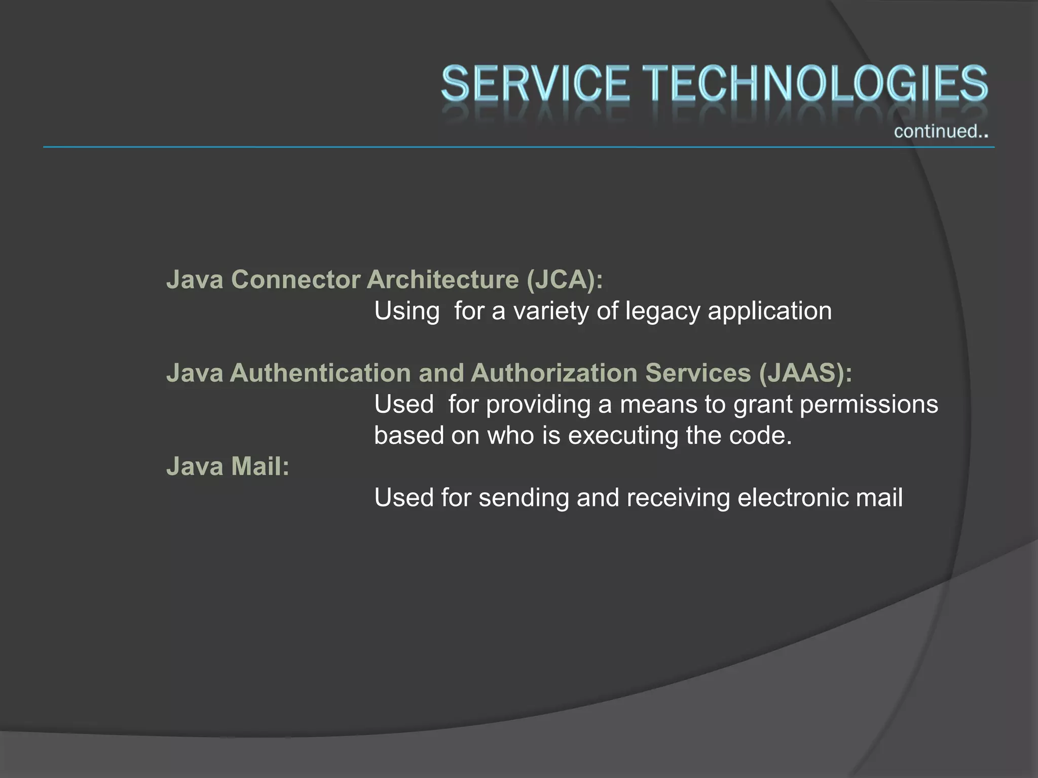 Java Connector Architecture (JCA):
               Using for a variety of legacy application

Java Authentication and Authorization Services (JAAS):
                Used for providing a means to grant permissions
                based on who is executing the code.
Java Mail:
                Used for sending and receiving electronic mail
 