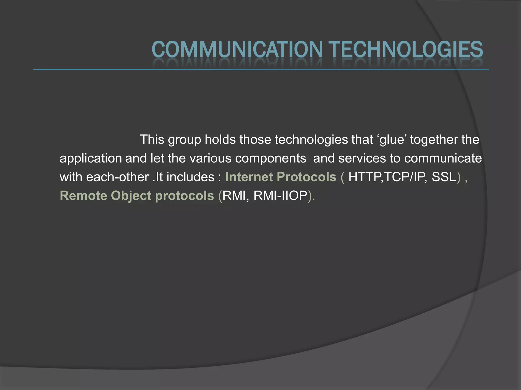 COMMUNICATION TECHNOLOGIES


              This group holds those technologies that ‘glue’ together the
application and let the various components and services to communicate
with each-other .It includes : Internet Protocols ( HTTP,TCP/IP, SSL) ,
Remote Object protocols (RMI, RMI-IIOP).
 