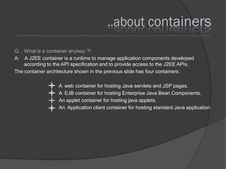 Q. What is a container anyway ?!
A: A J2EE container is a runtime to manage application components developed
    according to the API specification and to provide access to the J2EE APIs.
The container architecture shown in the previous slide has four containers:

                   A web container for hosting Java servlets and JSP pages.
                   A EJB container for hosting Enterprise Java Bean Components.
                   An applet container for hosting java applets.
                   An Application client container for hosting standard Java application
 