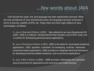 ...few words about JAVA
    Over the last few years, the Java language has been significantly improved. While
the core architecture of Java remained the same, the language has been enhanced in
terms of security, usability of APIs, etc. Today, there are three major editions of Java
technologies, as follows:

         1. Java 2 Standard Edition (J2SE): Also referred to as Java Development Kit
         (JDK). J2SE is a software development kit that includes a set of APIs, tools, and
          a runtime for developing general-purpose applications.

         2. Java 2 Enterprise Edition (J2EE): J2EE is the basis for Java-based enterprise
         applications . J2EE specifies a standard for developing multi-tier distributed
         component-based applications. J2EE provides an integrated technical framework
         for developing Internet-enabled enterprise, and e-commerce applications.

         3. Java 2 Micro Edition (J2ME): J2ME provides a lightweight and optimized
         Java environment for applications and consumer and mobile devices.
 