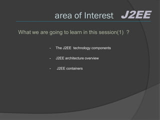 area of Interest                 J2EE
What we are going to learn in this session(1) ?

             -   The J2EE technology components

             -   J2EE architecture overview

             -   J2EE containers
 