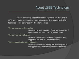 About J2EE Technology

          J2EE is essentially a specification that stipulates how the various
J2EE technologies work together . According to use, The collection of J2EE
technologies can be divided into the following three :

The component technologies:
                       Used to hold business logic. There are three type of
                       components: Servlets, JSP pages and EJBs.
The service technologies:
                       Used to provide the application components with
                       supported services to function efficiently.
The communication technologies:
                       Used to communicate among the different parts of
                       the application ,whether they are local or remote.
 