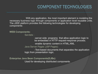 COMPONENT TECHNOLOGIES

               With any application, the most important element is modeling the
necessary business logic through components or application level reusable units.
The J2EE platform provides the following technologies for developing
components:

WEB Components:
          Servlets :
                        -server-side programs that allow application logic to
                        be embedded in HTTP request-response process.
                        -enable dynamic content in HTML,XML.
              Java Server Pages (JSP Pages):
                        -Text-based documents that separates the application
              logic from presentation logic.

Enterprise Java Bean Components(EJBs):
             Used for developing distributed components.
 