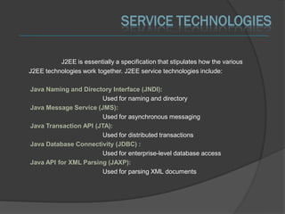 SERVICE TECHNOLOGIES

          J2EE is essentially a specification that stipulates how the various
J2EE technologies work together. J2EE service technologies include:

Java Naming and Directory Interface (JNDI):
                        Used for naming and directory
Java Message Service (JMS):
                        Used for asynchronous messaging
Java Transaction API (JTA):
                        Used for distributed transactions
Java Database Connectivity (JDBC) :
                        Used for enterprise-level database access
Java API for XML Parsing (JAXP):
                        Used for parsing XML documents
 