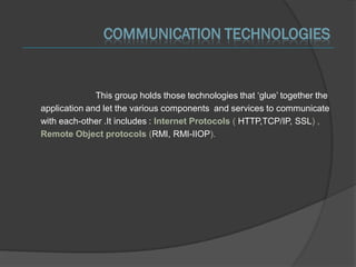 COMMUNICATION TECHNOLOGIES


              This group holds those technologies that ‘glue’ together the
application and let the various components and services to communicate
with each-other .It includes : Internet Protocols ( HTTP,TCP/IP, SSL) ,
Remote Object protocols (RMI, RMI-IIOP).
 