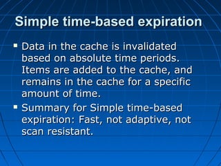Simple time-based expiration
   Data in the cache is invalidated
    based on absolute time periods.
    Items are added to the cache, and
    remains in the cache for a specific
    amount of time.
   Summary for Simple time-based
    expiration: Fast, not adaptive, not
    scan resistant.
 
