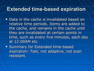 Extended time-based expiration
   Data in the cache is invalidated based on
    relative time periods. Items are added to
    the cache, and remains in the cache until
    they are invalidated at certain points in
    time, such as every five minutes, each day
    at 12:00AM etc.
   Summary for Extended time-based
    expiration: Fast, not adaptive, not scan
    resistant.
 