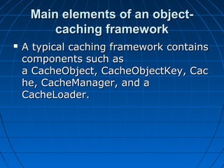 Main elements of an object-
         caching framework
   A typical caching framework contains
    components such as
    a CacheObject, CacheObjectKey, Cac
    he, CacheManager, and a
    CacheLoader.
 