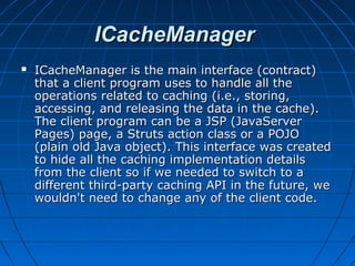ICacheManager
   ICacheManager is the main interface (contract)
    that a client program uses to handle all the
    operations related to caching (i.e., storing,
    accessing, and releasing the data in the cache).
    The client program can be a JSP (JavaServer
    Pages) page, a Struts action class or a POJO
    (plain old Java object). This interface was created
    to hide all the caching implementation details
    from the client so if we needed to switch to a
    different third-party caching API in the future, we
    wouldn't need to change any of the client code.
 