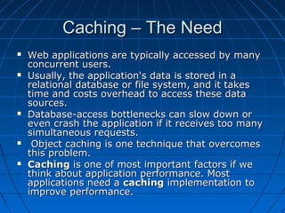 Caching – The Need
   Web applications are typically accessed by many
    concurrent users.
   Usually, the application's data is stored in a
    relational database or file system, and it takes
    time and costs overhead to access these data
    sources.
   Database-access bottlenecks can slow down or
    even crash the application if it receives too many
    simultaneous requests.
    Object caching is one technique that overcomes
    this problem.
   Caching is one of most important factors if we
    think about application performance. Most
    applications need a caching implementation to
    improve performance.
 