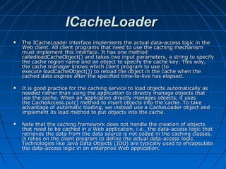 ICacheLoader
   The ICacheLoader interface implements the actual data-access logic in the
    Web client. All client programs that need to use the caching mechanism
    must implement this interface. It has one method
    calledloadCacheObject() and takes two input parameters, a string to specify
    the cache region name and an object to specify the cache key. This way,
    the cache manager knows which client program to use (to
    execute loadCacheObject()) to reload the object in the cache when the
    cached data expires after the specified time-to-live has elapsed.

   It is good practice for the caching service to load objects automatically as
    needed rather than using the application to directly manage objects that
    use the cache. When an application directly manages objects, it uses
    the CacheAccess.put() method to insert objects into the cache. To take
    advantage of automatic loading, we instead use a CacheLoader object and
    implement its load method to put objects into the cache.

   Note that the caching framework does not handle the creation of objects
    that need to be cached in a Web application, i.e., the data-access logic that
    retrieves the data from the data source is not coded in the caching classes.
    It relies on the client program to define the actual data-access logic.
    Technologies like Java Data Objects (JDO) are typically used to encapsulate
    the data-access logic in an enterprise Web application.
 
