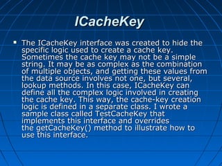 ICacheKey
   The ICacheKey interface was created to hide the
    specific logic used to create a cache key.
    Sometimes the cache key may not be a simple
    string. It may be as complex as the combination
    of multiple objects, and getting these values from
    the data source involves not one, but several,
    lookup methods. In this case, ICacheKey can
    define all the complex logic involved in creating
    the cache key. This way, the cache-key creation
    logic is defined in a separate class. I wrote a
    sample class called TestCacheKey that
    implements this interface and overrides
    the getCacheKey() method to illustrate how to
    use this interface.
 