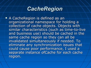 CacheRegion
   A CacheRegion is defined as an
    organizational namespace for holding a
    collection of cache objects. Objects with
    similar characteristics (such as time-to-live
    and business use) should be cached in the
    same cache region so they can all be
    invalidated simultaneously if needed. To
    eliminate any synchronization issues that
    could cause poor performance, I used a
    separate instance ofCache for each cache
    region.
 