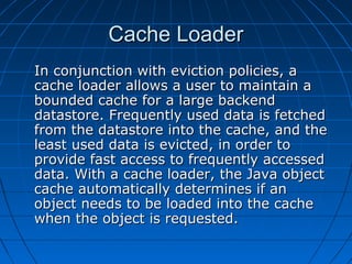 Cache Loader
In conjunction with eviction policies, a
cache loader allows a user to maintain a
bounded cache for a large backend
datastore. Frequently used data is fetched
from the datastore into the cache, and the
least used data is evicted, in order to
provide fast access to frequently accessed
data. With a cache loader, the Java object
cache automatically determines if an
object needs to be loaded into the cache
when the object is requested.
 