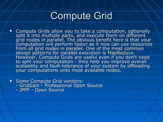 Compute Grid
   Compute Grids allow you to take a computation, optionally
    split it into multiple parts, and execute them on different
    grid nodes in parallel. The obvious benefit here is that your
    computation will perform faster as it now can use resources
    from all grid nodes in parallel. One of the most common
    design patterns for parallel execution is MapReduce.
    However, Compute Grids are useful even if you don't need
    to split your computation - they help you improve overall
    scalability and fault-tolerance of your system by offloading
    your computations onto most available nodes.

   Some Compute Grid vendors:
    - GridGain - Professional Open Source
    - JPPF - Open Source
 