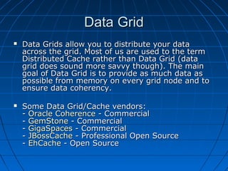 Data Grid
   Data Grids allow you to distribute your data
    across the grid. Most of us are used to the term
    Distributed Cache rather than Data Grid (data
    grid does sound more savvy though). The main
    goal of Data Grid is to provide as much data as
    possible from memory on every grid node and to
    ensure data coherency.

   Some Data Grid/Cache vendors:
    - Oracle Coherence - Commercial
    - GemStone - Commercial
    - GigaSpaces - Commercial
    - JBossCache - Professional Open Source
    - EhCache - Open Source
 
