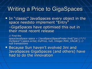 Writing a Price to GigaSpaces
   In “classic” JavaSpaces every object in the
    space needsto implement “Entry”
    –GigaSpaces have optimised this out in
    their most recent release
    // Find the
    spaceJavaSpace space = (JavaSpace)SpaceFinder.find(“jini://*/*/
    mySpace”);space.write( myPrice, null, Integer.MAX_VALUE ); //
    null transactions
   Because Sun haven’t evolved Jini and
    JavaSpaces GigaSpaces (and others) have
    had to do the innovation
 