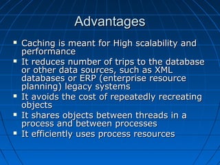 Advantages
   Caching is meant for High scalability and
    performance
   It reduces number of trips to the database
    or other data sources, such as XML
    databases or ERP (enterprise resource
    planning) legacy systems
   It avoids the cost of repeatedly recreating
    objects
   It shares objects between threads in a
    process and between processes
   It efficiently uses process resources
 