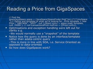 Reading a Price from GigaSpaces
    // Find the
    spaceJavaSpace space = (JavaSpace)SpaceFinder.find(“jini://*/*/mySpace
    ”);// Define and template of what we’re looking for...Price template = new
    Price ( “GBP/NOK”, “SPOT”, null );Object entry = space.read( template,
    null, 10000 ); // null transactionsPrice myPrice = ((Price) entry);
   Optimisations and exception handling were left out for
    clarity e.g.
    –We would normally use a “snapshot” of the template
   Notice how the query is done by an interface/template
    rather than adata-centric query
    –This is more in line with SOA, i.e. Service Oriented as
    opposed to data-oriented
   So how does GigaSpaces work?
 