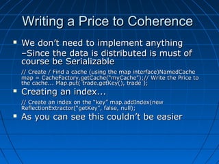 Writing a Price to Coherence
   We don’t need to implement anything
    –Since the data is distributed is must of
    course be Serializable
    // Create / Find a cache (using the map interface)NamedCache
    map = CacheFactory.getCache(“myCache");// Write the Price to
    the cache... Map.put( trade.getKey(), trade );
   Creating an index...
    // Create an index on the “key” map.addIndex(new
    ReflectionExtractor(“getKey”, false, null);
   As you can see this couldn’t be easier
 