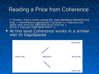 Reading a Price from Coherence
    // Create / Find a cache (using the map interface) NamedCache
    map = CacheFactory.getCache(“myCache");// Retrieve the
    latest spot price for GBP/NOK Price myPrice =
    (Price ) map.get(“GBP/NOK-SPOT” );
   At this level Coherence works in a similar
    way to GigaSpaces
 