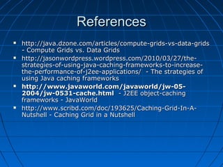 References
   http://java.dzone.com/articles/compute-grids-vs-data-grids
    - Compute Grids vs. Data Grids
   http://jasonwordpress.wordpress.com/2010/03/27/the-
    strategies-of-using-java-caching-frameworks-to-increase-
    the-performance-of-j2ee-applications/ - The strategies of
    using Java caching frameworks
   http://www.javaworld.com/javaworld/jw-05-
    2004/jw-0531-cache.html - J2EE object-caching
    frameworks - JavaWorld
   http://www.scribd.com/doc/193625/Caching-Grid-In-A-
    Nutshell - Caching Grid in a Nutshell
 