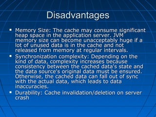Disadvantages
   Memory Size: The cache may consume significant
    heap space in the application server. JVM
    memory size can become unacceptably huge if a
    lot of unused data is in the cache and not
    released from memory at regular intervals.
   Synchronization complexity: Depending on the
    kind of data, complexity increases because
    consistency between the cached data's state and
    the data source's original data must be ensured.
    Otherwise, the cached data can fall out of sync
    with the actual data, which leads to data
    inaccuracies.
   Durability: Cache invalidation/deletion on server
    crash
 