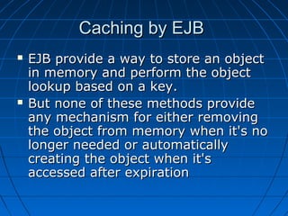 Caching by EJB
   EJB provide a way to store an object
    in memory and perform the object
    lookup based on a key.
   But none of these methods provide
    any mechanism for either removing
    the object from memory when it's no
    longer needed or automatically
    creating the object when it's
    accessed after expiration
 