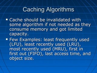 Caching Algorithms
   Cache should be invalidated with
    some algorithm if not needed as they
    consume memory and got limited
    capacity.
   Few Examples: least frequently used
    (LFU), least recently used (LRU),
    most recently used (MRU), first in
    first out (FIFO), last access time, and
    object size.
 