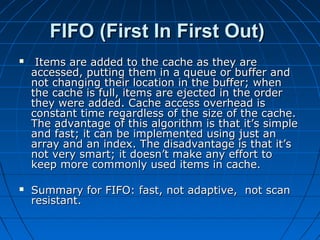 FIFO (First In First Out)
    Items are added to the cache as they are
    accessed, putting them in a queue or buffer and
    not changing their location in the buffer; when
    the cache is full, items are ejected in the order
    they were added. Cache access overhead is
    constant time regardless of the size of the cache.
    The advantage of this algorithm is that it’s simple
    and fast; it can be implemented using just an
    array and an index. The disadvantage is that it’s
    not very smart; it doesn’t make any effort to
    keep more commonly used items in cache.

   Summary for FIFO: fast, not adaptive, not scan
    resistant.
 