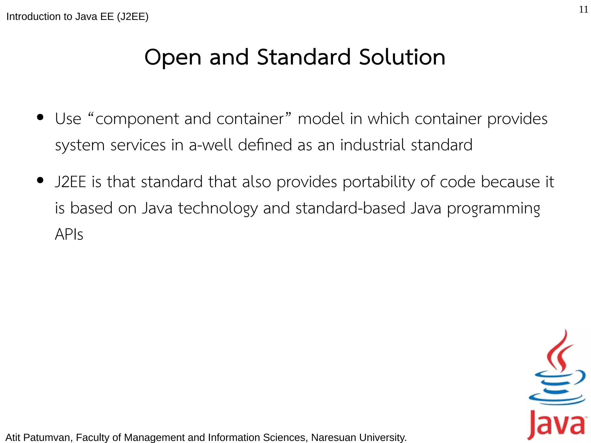 11
Introduction to Java EE (J2EE)



                             Open and Standard Solution
      ●   Use “component and container” model in which container provides
          system services in a-well defned as an industrial standard
      ●   J2EE is that standard that also provides portability of code because it
          is based on Java technology and standard-based Java programming
          APIs




Atit Patumvan, Faculty of Management and Information Sciences, Naresuan University.
 