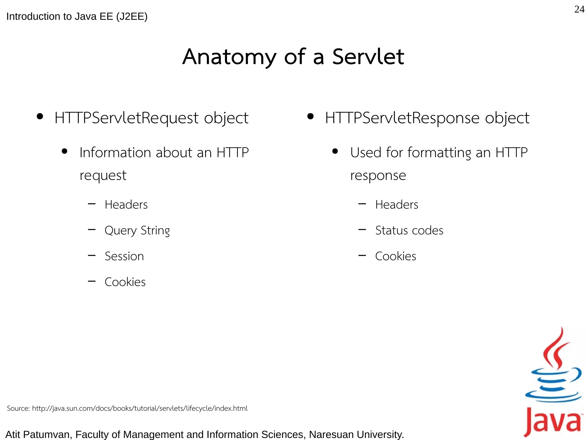 24
Introduction to Java EE (J2EE)



                                                        Anatomy of a Servlet
         ●     HTTPServletRequest object                                        ●   HTTPServletResponse object
                 ●     Information about an HTTP                                    ●   Used for formatting an HTTP
                       request                                                          response
                         –     Headers                                                   –   Headers
                         –     Query String                                              –   Status codes
                         –     Session                                                   –   Cookies
                         –     Cookies




Source: http://java.sun.com/docs/books/tutorial/servlets/lifecycle/index.html

Atit Patumvan, Faculty of Management and Information Sciences, Naresuan University.
 
