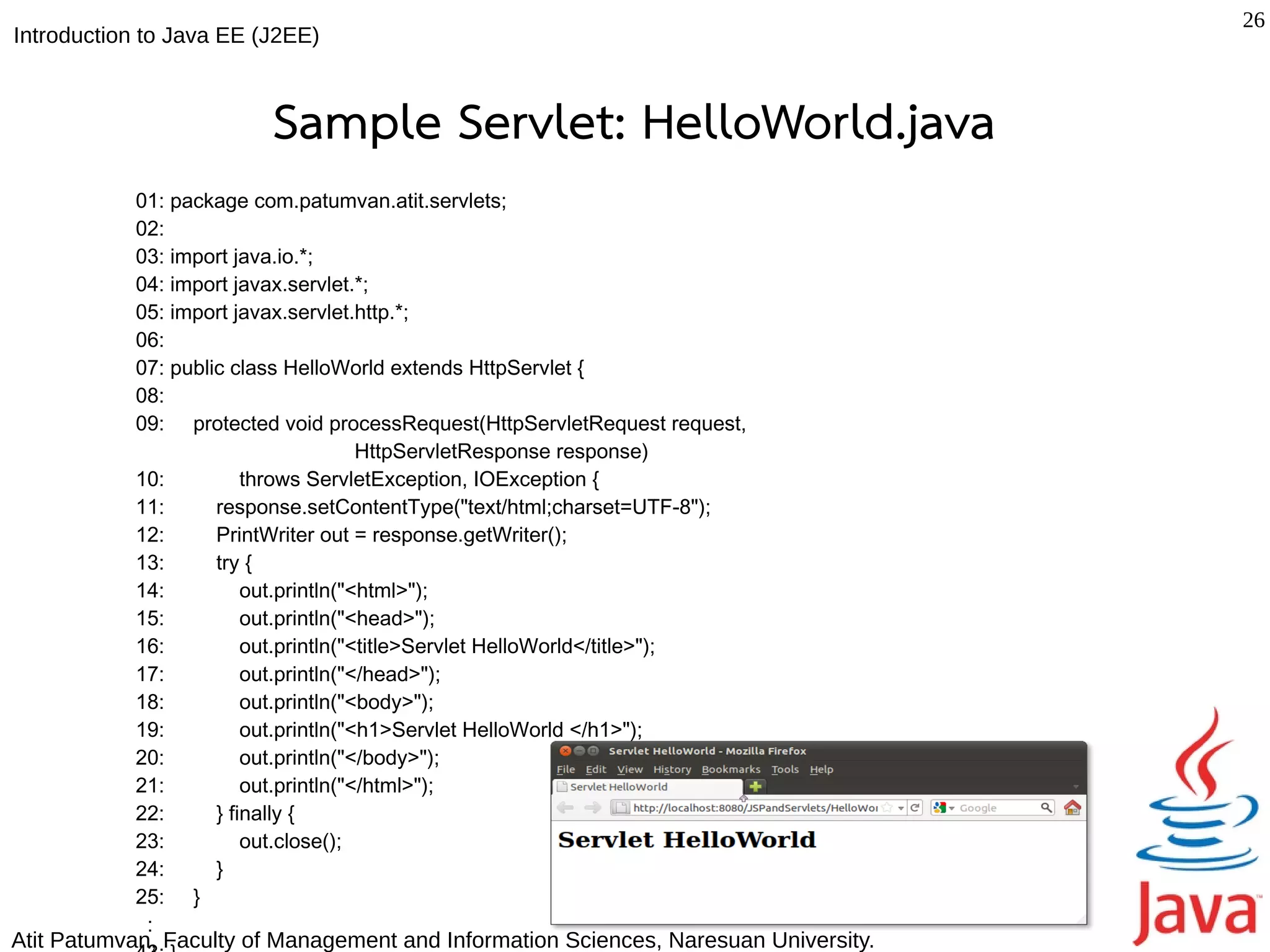 26
Introduction to Java EE (J2EE)



                         Sample Servlet: HelloWorld.java
           01: package com.patumvan.atit.servlets;
           02:
           03: import java.io.*;
           04: import javax.servlet.*;
           05: import javax.servlet.http.*;
           06:
           07: public class HelloWorld extends HttpServlet {
           08:
           09: protected void processRequest(HttpServletRequest request,
                                      HttpServletResponse response)
           10:          throws ServletException, IOException {
           11:      response.setContentType("text/html;charset=UTF-8");
           12:      PrintWriter out = response.getWriter();
           13:      try {
           14:          out.println("<html>");
           15:          out.println("<head>");
           16:          out.println("<title>Servlet HelloWorld</title>");
           17:          out.println("</head>");
           18:          out.println("<body>");
           19:          out.println("<h1>Servlet HelloWorld </h1>");
           20:          out.println("</body>");
           21:          out.println("</html>");
           22:      } finally {
           23:          out.close();
           24:      }
           25: }
            :
Atit Patumvan, Faculty of Management and Information Sciences, Naresuan University.
 