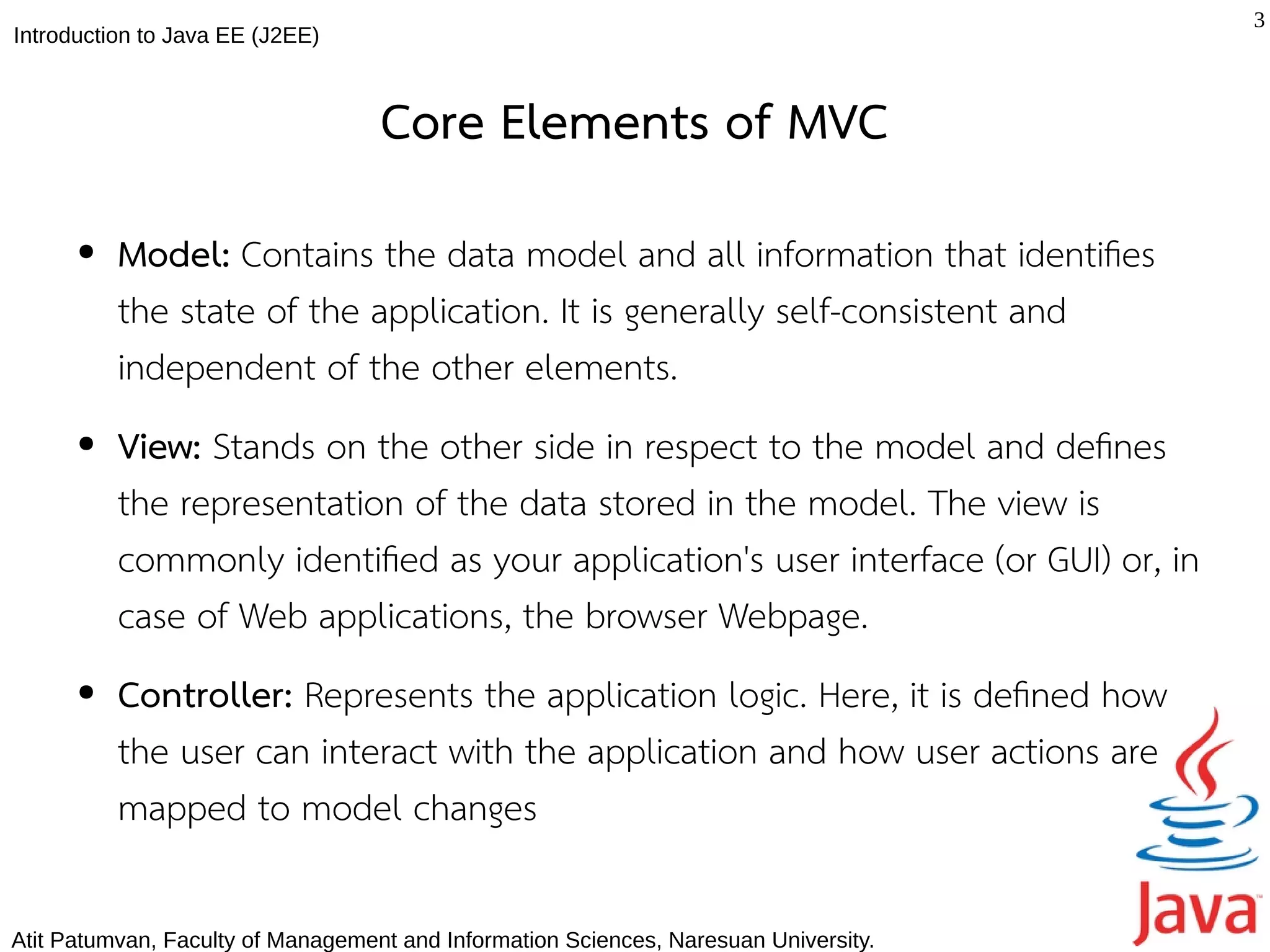 3
Introduction to Java EE (J2EE)



                                   Core Elements of MVC
      ●   Model: Contains the data model and all information that identifes
          the state of the application. It is generally self-consistent and
          independent of the other elements.
      ●   View: Stands on the other side in respect to the model and defnes
          the representation of the data stored in the model. The view is
          commonly identifed as your application's user interface (or GUI) or, in
          case of Web applications, the browser Webpage.
      ●   Controller: Represents the application logic. Here, it is defned how
          the user can interact with the application and how user actions are
          mapped to model changes

Atit Patumvan, Faculty of Management and Information Sciences, Naresuan University.
 