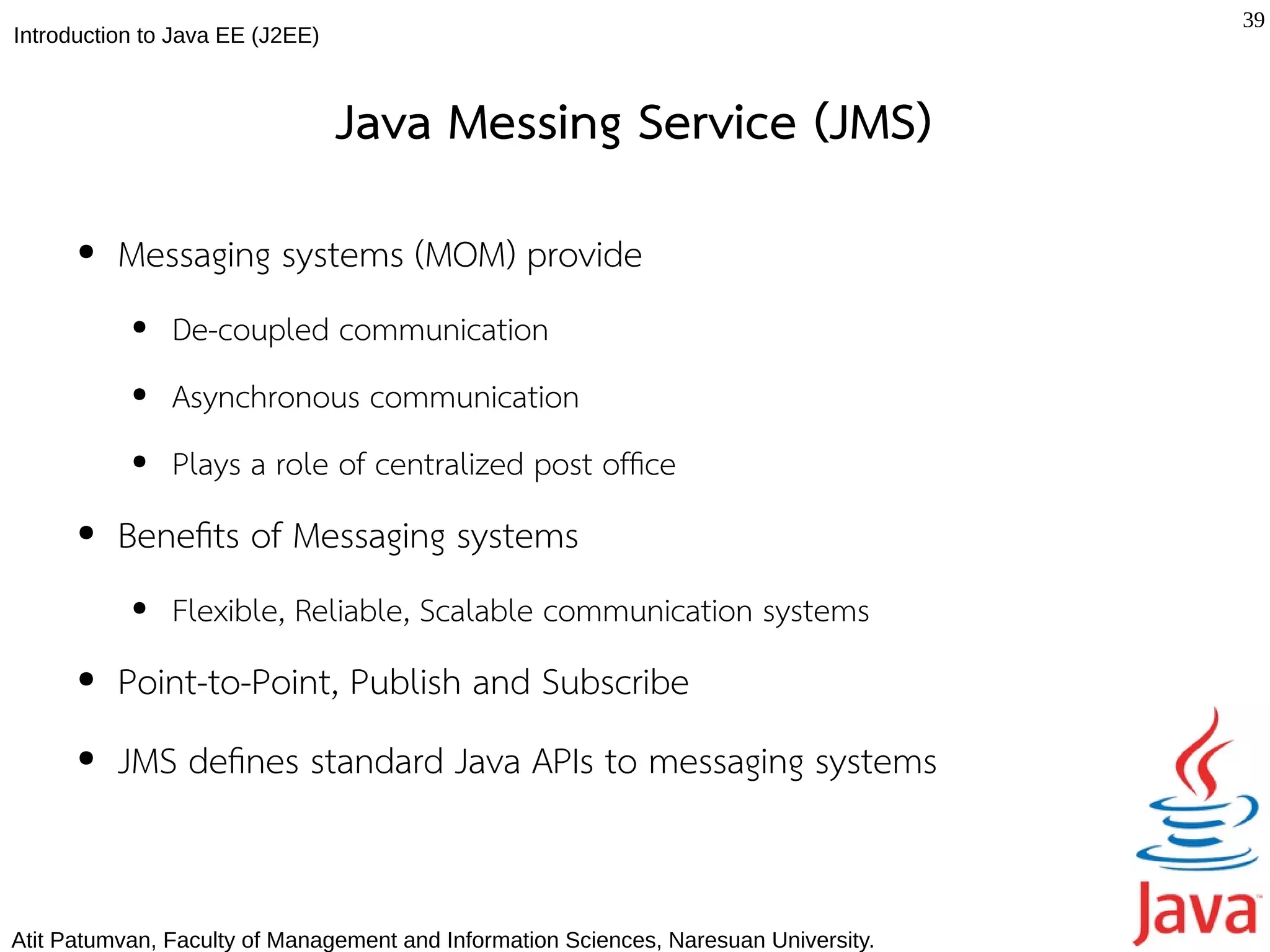 39
Introduction to Java EE (J2EE)



                                 Java Messing Service (JMS)
      ●   Messaging systems (MOM) provide
           ●   De-coupled communication
           ●   Asynchronous communication
           ●   Plays a role of centralized post offce
      ●   Benefts of Messaging systems
           ●   Flexible, Reliable, Scalable communication systems
      ●   Point-to-Point, Publish and Subscribe
      ●   JMS defnes standard Java APIs to messaging systems


Atit Patumvan, Faculty of Management and Information Sciences, Naresuan University.
 