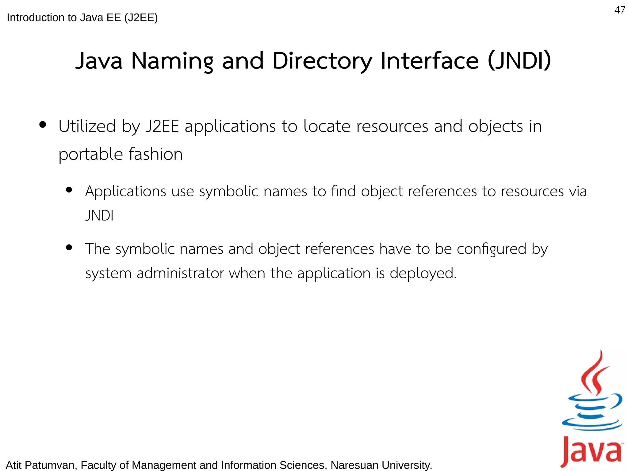 47
Introduction to Java EE (J2EE)



               Java Naming and Directory Interface (JNDI)
      ●   Utilized by J2EE applications to locate resources and objects in
          portable fashion
           ●   Applications use symbolic names to fnd object references to resources via
               JNDI
           ●   The symbolic names and object references have to be confgured by
               system administrator when the application is deployed.




Atit Patumvan, Faculty of Management and Information Sciences, Naresuan University.
 