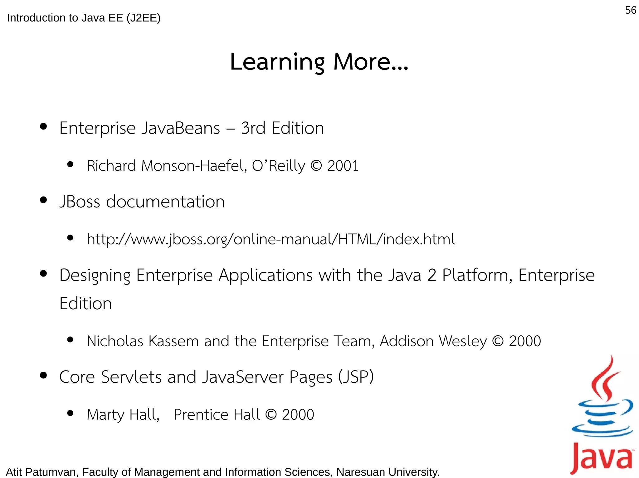 56
Introduction to Java EE (J2EE)



                                          Learning More...
      ●   Enterprise JavaBeans – 3rd Edition
           ●   Richard Monson-Haefel, O’Reilly © 2001
      ●   JBoss documentation
           ●   http://www.jboss.org/online-manual/HTML/index.html
      ●   Designing Enterprise Applications with the Java 2 Platform, Enterprise
          Edition
           ●   Nicholas Kassem and the Enterprise Team, Addison Wesley © 2000
      ●   Core Servlets and JavaServer Pages (JSP)
           ●   Marty Hall, Prentice Hall © 2000

Atit Patumvan, Faculty of Management and Information Sciences, Naresuan University.
 