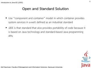 11
Introduction to Java EE (J2EE)



                             Open and Standard Solution
      ●   Use “component and container” model in which container provides
          system services in a-well defned as an industrial standard
      ●   J2EE is that standard that also provides portability of code because it
          is based on Java technology and standard-based Java programming
          APIs




Atit Patumvan, Faculty of Management and Information Sciences, Naresuan University.
 