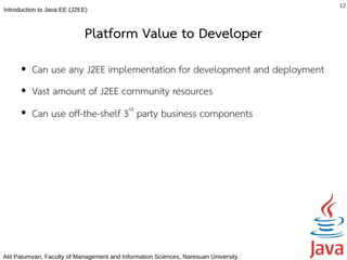 12
Introduction to Java EE (J2EE)



                             Platform Value to Developer
      ●   Can use any J2EE implementation for development and deployment
      ●   Vast amount of J2EE community resources
      ●   Can use off-the-shelf 3rd party business components




Atit Patumvan, Faculty of Management and Information Sciences, Naresuan University.
 