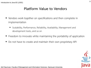 13
Introduction to Java EE (J2EE)



                                 Platform Value to Vendors
      ●   Vendors work together on specifcations and then complete in
          implementation
           ●   Scalability, Performance, Reliability, Availability, Management and
               development tools, and so on
      ●   Freedom to innovate while maintaining the portability of application
      ●   Do not have to create and maintain their own proprietary API




Atit Patumvan, Faculty of Management and Information Sciences, Naresuan University.
 