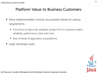 14
Introduction to Java EE (J2EE)



                  Platform Value to Business Customers
      ●   Many implementation choices are possible based on various
          requirements
           ●   Price (Free to high-end), scalability (single CPU to clustered model),
               reliability, performance, tools and more
           ●   Best of breed of application and platforms
      ●   Large developer pool




Atit Patumvan, Faculty of Management and Information Sciences, Naresuan University.
 