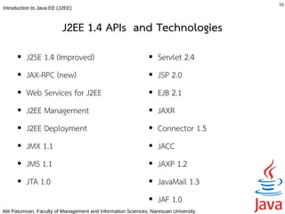 16
Introduction to Java EE (J2EE)



                         J2EE 1.4 APIs and Technologies
      ●   J2SE 1.4 (Improved)                                 ●   Servlet 2.4
      ●   JAX-RPC (new)                                       ●   JSP 2.0
      ●   Web Services for J2EE                               ●   EJB 2.1
      ●   J2EE Management                                     ●   JAXR
      ●   J2EE Deployment                                     ●   Connector 1.5
      ●   JMX 1.1                                             ●   JACC
      ●   JMS 1.1                                             ●   JAXP 1.2
      ●   JTA 1.0                                             ●   JavaMail 1.3
                                                              ●   JAF 1.0
Atit Patumvan, Faculty of Management and Information Sciences, Naresuan University.
 