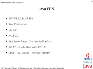 17
Introduction to Java EE (J2EE)



                                                  Java EE 5
      ●   JAX-WS 2.0 & JSR 181
      ●   Java Persistence
      ●   EJB 3.0
      ●   JAXB 2.0
      ●   JavaServer Face 1.2 – new to Platform
      ●   JSP 2.1 – Unifcation with JFS 1.2
      ●   StAX – Pull Parser – new to Platform



Atit Patumvan, Faculty of Management and Information Sciences, Naresuan University.
 